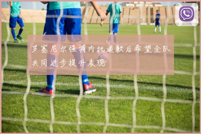 罗塞尼尔强调内托道歉后希望全队共同进步提升表现