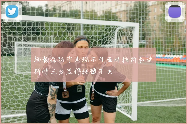 杨瀚森防守表现不佳面对挡拆和波斯特三分显得犹豫不决