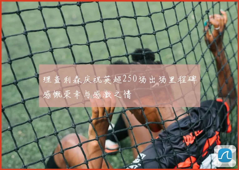 理查利森庆祝英超250场出场里程碑感慨荣幸与感激之情