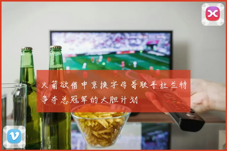 火箭欲借申京换字母哥联手杜兰特争夺总冠军的大胆计划