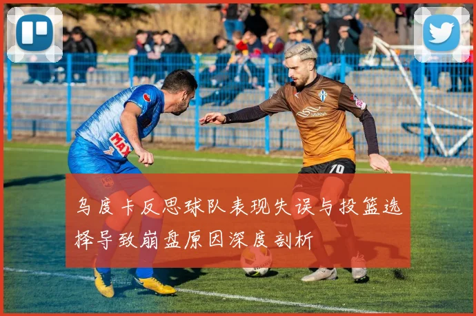 乌度卡反思球队表现失误与投篮选择导致崩盘原因深度剖析