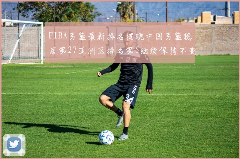 FIBA男篮最新排名揭晓中国男篮稳居第27亚洲区排名第5继续保持不变