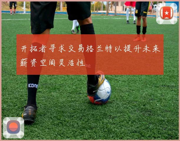 开拓者寻求交易格兰特以提升未来薪资空间灵活性