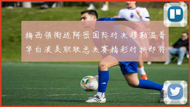 梅西领衔迈阿密国际对决穆勒温哥华白浪美职联总决赛精彩对抗即将上演