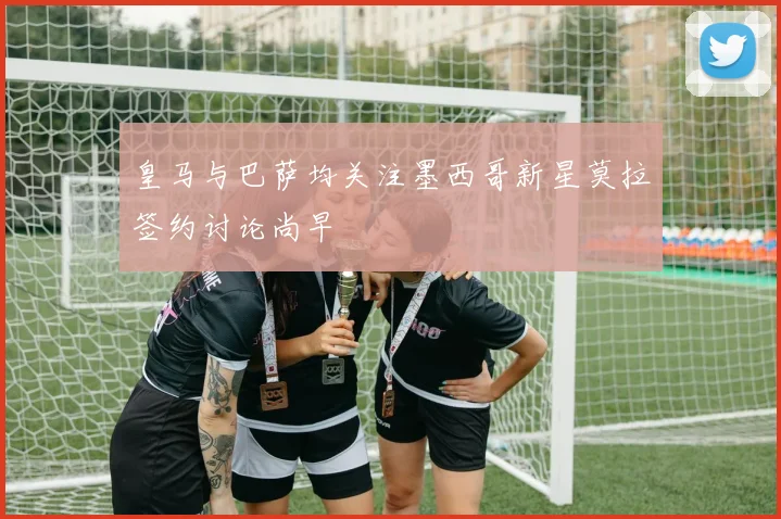 皇马与巴萨均关注墨西哥新星莫拉签约讨论尚早