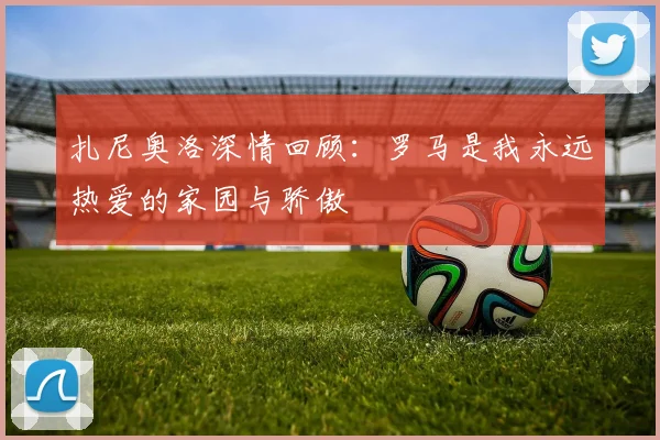 扎尼奥洛深情回顾:罗马是我永远热爱的家园与骄傲