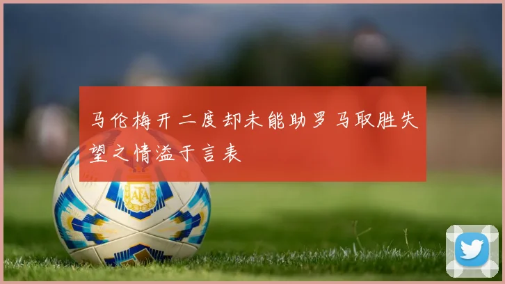 马伦梅开二度却未能助罗马取胜失望之情溢于言表