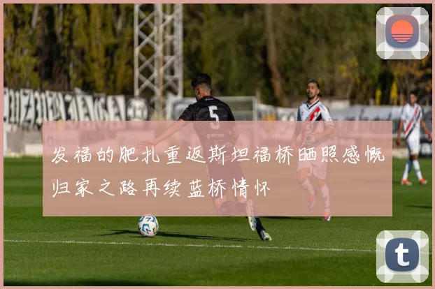 发福的肥扎重返斯坦福桥晒照感慨归家之路再续蓝桥情怀