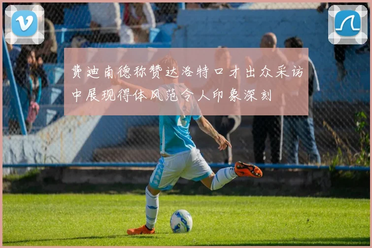费迪南德称赞达洛特口才出众采访中展现得体风范令人印象深刻