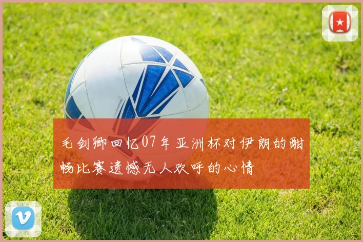 毛剑卿回忆07年亚洲杯对伊朗的酣畅比赛遗憾无人欢呼的心情