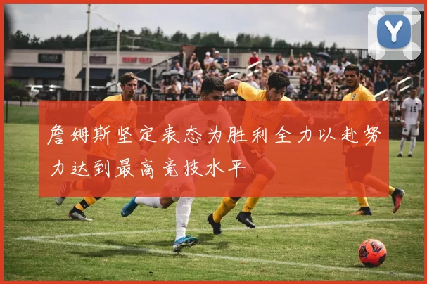詹姆斯坚定表态为胜利全力以赴努力达到最高竞技水平