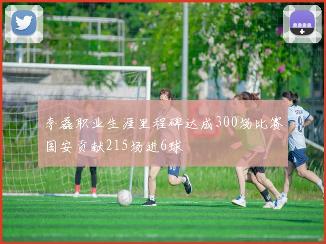 李磊职业生涯里程碑达成300场比赛国安贡献215场进6球