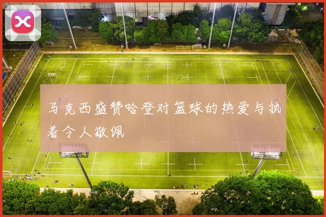 马克西盛赞哈登对篮球的热爱与执着令人敬佩